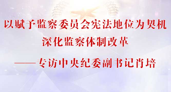 以赋予监察委员会宪法地位为契机深化监察体制改革&mdash;&mdash;专访中央纪委副书记肖培